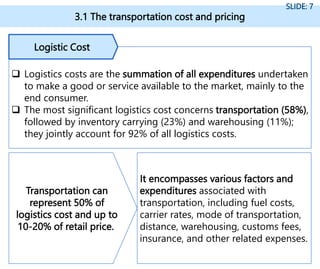 3.1 The transportation cost and pricing
SLIDE: 7
 Logistics costs are the summation of all expenditures undertaken
to make a good or service available to the market, mainly to the
end consumer.
 The most significant logistics cost concerns transportation (58%),
followed by inventory carrying (23%) and warehousing (11%);
they jointly account for 92% of all logistics costs.
Logistic Cost
It encompasses various factors and
expenditures associated with
transportation, including fuel costs,
carrier rates, mode of transportation,
distance, warehousing, customs fees,
insurance, and other related expenses.
Transportation can
represent 50% of
logistics cost and up to
10-20% of retail price.
 