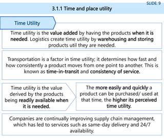 3.1.1 Time and place utility
SLIDE: 9
Time utility is the value added by having the products when it is
needed. Logistics create time utility by warehousing and storing
products util they are needed.
Time Utility
Companies are continually improving supply chain management,
which has led to services such as same-day delivery and 24/7
availability.
Transportation is a factor in time utility; it determines how fast and
how consistently a product moves from one point to another. This is
known as time-in-transit and consistency of service.
Time utility is the value
derived by the products
being readily available when
it is needed.
The more easily and quickly a
product can be purchased/ used at
that time, the higher its perceived
time utility.
 