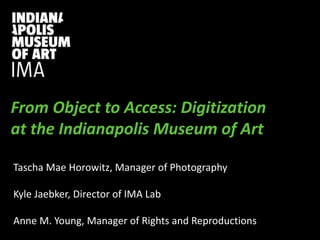 PRESENTATION TITLE
Presentation Subtitle
From Object to Access: Digitization
at the Indianapolis Museum of Art
Tascha Mae Horowitz, Manager of Photography
Kyle Jaebker, Director of IMA Lab
Anne M. Young, Manager of Rights and Reproductions
 