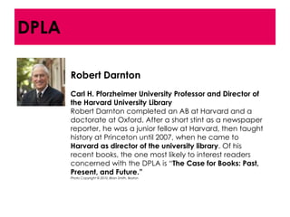 DPLA

       Robert Darnton
       Carl H. Pforzheimer University Professor and Director of
       the Harvard University Library
       Robert Darnton completed an AB at Harvard and a
       doctorate at Oxford. After a short stint as a newspaper
       reporter, he was a junior fellow at Harvard, then taught
       history at Princeton until 2007, when he came to
       Harvard as director of the university library. Of his
       recent books, the one most likely to interest readers
       concerned with the DPLA is ―The Case for Books: Past,
       Present, and Future.”
       Photo Copyright © 2010, Brian Smith, Boston
 
