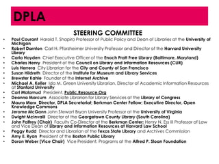 DPLA
                                   STEERING COMMITTEE
•   Paul Courant Harold T. Shapiro Professor of Public Policy and Dean of Libraries at the University of
    Michigan
•   Robert Darnton Carl H. Pforzheimer University Professor and Director of the Harvard University
    Library
•   Carla Hayden Chief Executive Officer of the Enoch Pratt Free Library (Baltimore, Maryland)
•   Charles Henry President of the Council on Library and Information Resources (CLIR)
•   Luis Herrera City Librarian for the City and County of San Francisco
•   Susan Hildreth Director of the Institute for Museum and Library Services
•   Brewster Kahle Founder of the Internet Archive
•   Michael A. Keller Ida M. Green University Librarian, Director of Academic Information Resources
    at Stanford University
•   Carl Malamud President, Public.Resource.Org
•   Deanna Marcum Associate Librarian for Library Services at the Library of Congress
•   Maura Marx Director, DPLA Secretariat; Berkman Center Fellow; Executive Director, Open
    Knowledge Commons
•   Jerome McGann John Stewart Bryan University Professor at the University of Virginia
•   Dwight McInvaill Director of the Georgetown County Library (South Carolina)
•   John Palfrey (Chair) Faculty Co-Director at the Berkman Center; Henry N. Ess III Professor of Law
    and Vice Dean of Library and Information Resources at Harvard Law School
•   Peggy Rudd Director and Librarian of the Texas State Library and Archives Commission
•   Amy E. Ryan President of the Boston Public Library
•   Doron Weber (Vice Chair) Vice President, Programs at the Alfred P. Sloan Foundation
 