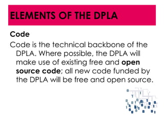 ELEMENTS OF THE DPLA
Code
Code is the technical backbone of the
 DPLA. Where possible, the DPLA will
 make use of existing free and open
 source code; all new code funded by
 the DPLA will be free and open source.
 