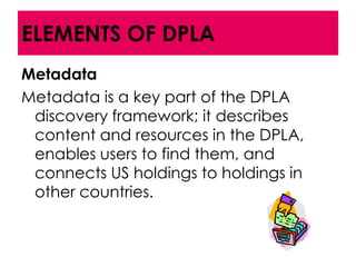 ELEMENTS OF DPLA
Metadata
Metadata is a key part of the DPLA
 discovery framework; it describes
 content and resources in the DPLA,
 enables users to find them, and
 connects US holdings to holdings in
 other countries.
 
