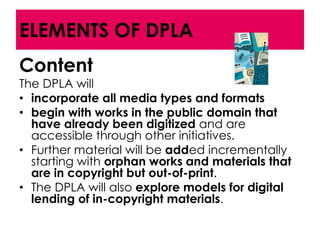 ELEMENTS OF DPLA
Content
The DPLA will
• incorporate all media types and formats
• begin with works in the public domain that
  have already been digitized and are
  accessible through other initiatives.
• Further material will be added incrementally
  starting with orphan works and materials that
  are in copyright but out-of-print.
• The DPLA will also explore models for digital
  lending of in-copyright materials.
 