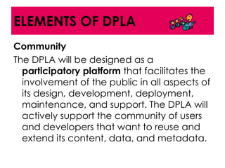 ELEMENTS OF DPLA
Community
The DPLA will be designed as a
  participatory platform that facilitates the
  involvement of the public in all aspects of
  its design, development, deployment,
  maintenance, and support. The DPLA will
  actively support the community of users
  and developers that want to reuse and
  extend its content, data, and metadata.
 