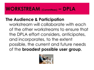 WORKSTREAM (Committees) – DPLA
The Audience & Participation
  workstream will collaborate with each
  of the other workstreams to ensure that
  the DPLA effort considers, anticipates,
  and incorporates, to the extent
  possible, the current and future needs
  of the broadest possible user group.
 