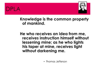 DPLA
   Knowledge is the common property
    of mankind.

   He who receives an idea from me,
    receives instruction himself without
    lessening mine; as he who lights
    his taper at mine, receives light
    without darkening me.

               • Thomas Jefferson
 