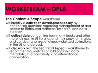 WORKSTREAM – DPLA
The Content & Scope workstream
will identify a collection development policy by
   confronting questions regarding management of and
   access to distributed materials, research, and data
   curation.
will collect data concerning how many books and other
   materials exist in US libraries and their copyright status,
   and conduct analyses of already-digitized collections
   in the US and abroad.
will also work with the Technical Aspects workstream to
   recommend guidelines on bibliographic data,
   metadata, interoperability, and international
   cooperation.
 