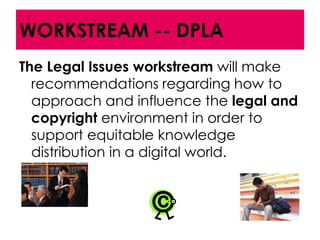 WORKSTREAM -- DPLA
The Legal Issues workstream will make
  recommendations regarding how to
  approach and influence the legal and
  copyright environment in order to
  support equitable knowledge
  distribution in a digital world.
 