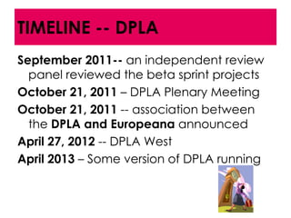 TIMELINE -- DPLA
September 2011-- an independent review
  panel reviewed the beta sprint projects
October 21, 2011 – DPLA Plenary Meeting
October 21, 2011 -- association between
  the DPLA and Europeana announced
April 27, 2012 -- DPLA West
April 2013 – Some version of DPLA running
 