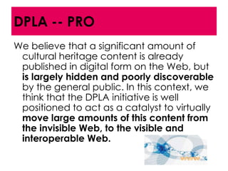 DPLA -- PRO
We believe that a significant amount of
 cultural heritage content is already
 published in digital form on the Web, but
 is largely hidden and poorly discoverable
 by the general public. In this context, we
 think that the DPLA initiative is well
 positioned to act as a catalyst to virtually
 move large amounts of this content from
 the invisible Web, to the visible and
 interoperable Web.
 