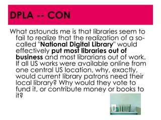 DPLA -- CON
What astounds me is that libraries seem to
 fail to realize that the realization of a so-
 called "National Digital Library" would
 effectively put most libraries out of
 business and most librarians out of work.
 If all US works were available online from
 one central US location, why, exactly,
 would current library patrons need their
 local library? Why would they vote to
 fund it, or contribute money or books to
 it?
 