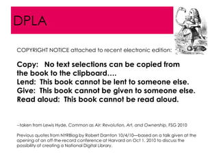 DPLA
COPYRIGHT NOTICE attached to recent electronic edition:

Copy: No text selections can be copied from
the book to the clipboard….
Lend: This book cannot be lent to someone else.
Give: This book cannot be given to someone else.
Read aloud: This book cannot be read aloud.


--taken from Lewis Hyde, Common as Air: Revolution, Art, and Ownership, FSG 2010

Previous quotes from NYRBlog by Robert Darnton 10/4/10—based on a talk given at the
opening of an off-the-record conference at Harvard on Oct 1, 2010 to discuss the
possibility of creating a National Digital Library.
 