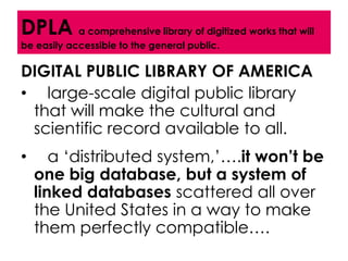DPLA a comprehensive library of digitized works that will
be easily accessible to the general public.

DIGITAL PUBLIC LIBRARY OF AMERICA
• large-scale digital public library
 that will make the cultural and
 scientific record available to all.
•      a ‘distributed system,’….it won’t be
    one big database, but a system of
    linked databases scattered all over
    the United States in a way to make
    them perfectly compatible….
 