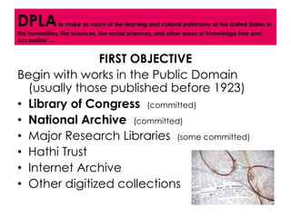 DPLA          to make as much of the learning and cultural patrimony of the United States in
the humanities, the sciences, the social sciences, and other areas of knowledge free and
accessible …


               FIRST OBJECTIVE
Begin with works in the Public Domain
  (usually those published before 1923)
• Library of Congress (committed)
• National Archive (committed)
• Major Research Libraries (some committed)
• Hathi Trust
• Internet Archive
• Other digitized collections
 