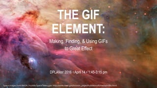 THE GIF
ELEMENT:
Making, Finding, & Using GIFs
to Great Effect
DPLAfest 2016 • April 14 • 1:45-3:15 pm
Space images from NASA / Hubble SpaceTelescope: http://www.nasa.gov/mission_pages/hubble/multimedia/index.html
 