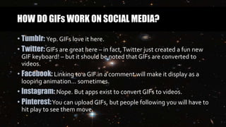 HOW DO GIFs WORK ON SOCIAL MEDIA?
• Tumblr: Yep. GIFs love it here.
• Twitter:GIFs are great here – in fact,Twitter just created a fun new
GIF keyboard! – but it should be noted that GIFs are converted to
videos.
• Facebook: Linking to a GIF in a comment will make it display as a
looping animation… sometimes.
• Instagram: Nope. But apps exist to convert GIFs to videos.
• Pinterest:You can upload GIFs, but people following you will have to
hit play to see them move.
 