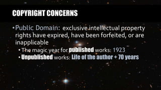 COPYRIGHT CONCERNS
•Public Domain: exclusive intellectual property
rights have expired, have been forfeited, or are
inapplicable
•The magic year for published works: 1923
•Unpublished works: Life of the author + 70 years
 
