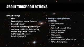 ABOUT THOSE COLLECTIONS
NARA Holdings
• Free
• Federal Government Records
• Public Domain*
• Available at catalog.archives.gov
• and searchable via dp.la (refine
search by partner: “National
Archives and Records
Administration”)
• Variety of Agency Sources,
including:
• Dept. of Defense
• NASA
• Patent & Trademark Office
• Donated Materials*
• Types of Records:
• Photographs
• Patent Drawings
• Newsreels & World War II footage
• PSAs & Training Films
 