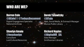 WHO ARE WE?
Darren Cole
@DCole7 / @TodaysDocument
Digital Engagement Specialist
National Archives
Derek Tulowitzky
@DTulo
Web, Social Media, & Outreach Manager
Muncie Public Library
Richard Naples
@DigitalRN_SIL
Data Manager
Smithsonian Libraries
Shaelyn Amaio
@heyshaelyn
Consultant
Lord Cultural Resources
 