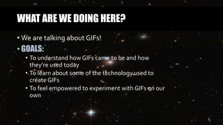 WHAT ARE WE DOING HERE?
• We are talking about GIFs!
• GOALS:
• To understand how GIFs came to be and how
they’re used today
• To learn about some of the technology used to
create GIFs
• To feel empowered to experiment with GIFs on our
own
 
