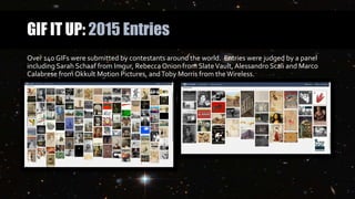 GIF IT UP: 2015 Entries
Over 140 GIFs were submitted by contestants around the world. Entries were judged by a panel
including Sarah Schaaf from Imgur, Rebecca Onion from SlateVault, Alessandro Scali and Marco
Calabrese from Okkult Motion Pictures, andToby Morris from the Wireless.
 