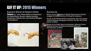 GIF IT UP: 2015 Winners
Supreme Winner & People’s Choice
Award“Dissension,” from Tobias Rothe in Amstelveen,
the Netherlands. Source material courtesy
Fondazione Federico Zeri—Università di Bologna
via Europeana.
Runners Up
Runner up #1: Juan Ibanez in Sevilla, Spain. Source material
courtesy the National Library of France via Europeana.
Runner up #2: Michael Smith from Brooklyn, New York. Source
material courtesy photography collection, The New York Public
Library via DPLA.
Runner up #3: Robin Sloan from Berkeley, California. Source
material courtesy the National Archives and Records
Administration via DPLA.
 