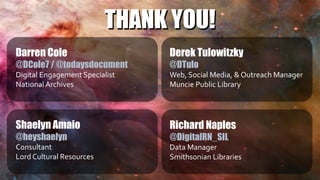 THANK YOU!
Darren Cole
@DCole7 / @todaysdocument
Digital Engagement Specialist
National Archives
Derek Tulowitzky
@DTulo
Web, Social Media, & Outreach Manager
Muncie Public Library
Richard Naples
@DigitalRN_SIL
Data Manager
Smithsonian Libraries
Shaelyn Amaio
@heyshaelyn
Consultant
Lord Cultural Resources
THANK YOU!
 