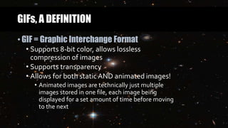 GIFs, A DEFINITION
• GIF = Graphic Interchange Format
• Supports 8-bit color, allows lossless
compression of images
• Supports transparency
• Allows for both static AND animated images!
• Animated images are technically just multiple
images stored in one file, each image being
displayed for a set amount of time before moving
to the next
 