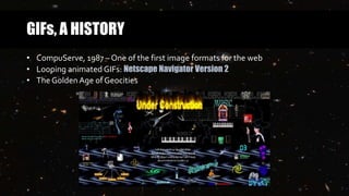 GIFs, A HISTORY
• CompuServe, 1987 – One of the first image formats for the web
• Looping animated GIFs: Netscape Navigator Version 2
• The Golden Age of Geocities
 