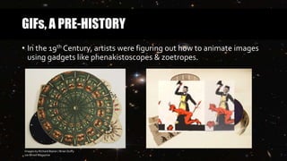 GIFs, A PRE-HISTORY
• In the 19th Century, artists were figuring out how to animate images
using gadgets like phenakistoscopes & zoetropes.
Images by Richard Balzer / Brian Duffy
via Wired Magazine
 