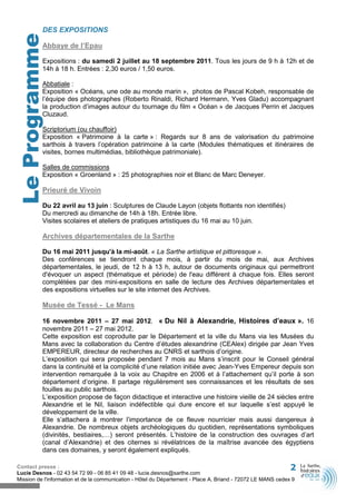 DES EXPOSITIONS
  Le Programme
             Abbaye de l’Epau

             Expositions : du samedi 2 juillet au 18 septembre 2011. Tous les jours de 9 h à 12h et de
             14h à 18 h. Entrées : 2,30 euros / 1,50 euros.

             Abbatiale :
             Exposition « Océans, une ode au monde marin », photos de Pascal Kobeh, responsable de
             l’équipe des photographes (Roberto Rinaldi, Richard Hermann, Yves Gladu) accompagnant
             la production d’images autour du tournage du film « Océan » de Jacques Perrin et Jacques
             Cluzaud.

             Scriptorium (ou chauffoir)
             Exposition « Patrimoine à la carte » : Regards sur 8 ans de valorisation du patrimoine
             sarthois à travers l’opération patrimoine à la carte (Modules thématiques et itinéraires de
             visites, bornes multimédias, bibliothèque patrimoniale).

             Salles de commissions
             Exposition « Groenland » : 25 photographies noir et Blanc de Marc Deneyer.

             Prieuré de Vivoin

             Du 22 avril au 13 juin : Sculptures de Claude Layon (objets flottants non identifiés)
             Du mercredi au dimanche de 14h à 18h. Entrée libre.
             Visites scolaires et ateliers de pratiques artistiques du 16 mai au 10 juin.

             Archives départementales de la Sarthe

             Du 16 mai 2011 jusqu'à la mi-août. « La Sarthe artistique et pittoresque ».
             Des conférences se tiendront chaque mois, à partir du mois de mai, aux Archives
             départementales, le jeudi, de 12 h à 13 h, autour de documents originaux qui permettront
             d'évoquer un aspect (thématique et période) de l'eau différent à chaque fois. Elles seront
             complétées par des mini-expositions en salle de lecture des Archives départementales et
             des expositions virtuelles sur le site internet des Archives.

             Musée de Tessé - Le Mans

             16 novembre 2011 – 27 mai 2012. « Du Nil à Alexandrie, Histoires d’eaux ». 16
             novembre 2011 – 27 mai 2012.
             Cette exposition est coproduite par le Département et la ville du Mans via les Musées du
             Mans avec la collaboration du Centre d’études alexandrine (CEAlex) dirigée par Jean Yves
             EMPEREUR, directeur de recherches au CNRS et sarthois d’origine.
             L’exposition qui sera proposée pendant 7 mois au Mans s’inscrit pour le Conseil général
             dans la continuité et la complicité d’une relation initiée avec Jean-Yves Empereur depuis son
             intervention remarquée à la voix au Chapitre en 2006 et à l’attachement qu’il porte à son
             département d’origine. Il partage régulièrement ses connaissances et les résultats de ses
             fouilles au public sarthois.
             L’exposition propose de façon didactique et interactive une histoire vieille de 24 siècles entre
             Alexandrie et le Nil, liaison indéfectible qui dure encore et sur laquelle s’est appuyé le
             développement de la ville.
             Elle s’attachera à montrer l’importance de ce fleuve nourricier mais aussi dangereux à
             Alexandrie. De nombreux objets archéologiques du quotidien, représentations symboliques
             (divinités, bestiaires,…) seront présentés. L’histoire de la construction des ouvrages d’art
             (canal d’Alexandrie) et des citernes si révélatrices de la maîtrise avancée des égyptiens
             dans ces domaines, y seront également expliqués.

Contact presse :                                                                                              2
Lucie Desnos - 02 43 54 72 99 - 06 85 41 09 48 - lucie.desnos@sarthe.com
Mission de l'information et de la communication - Hôtel du Département - Place A. Briand - 72072 LE MANS cedex 9
 