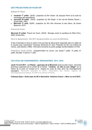 DES PROJECTIONS DE PLEIN AIR

          Abbaye de l’Epau

          a. vendredi 1er juillet : 22h30 : projection du film Océan de Jacques Perrin (à la suite du
             vernissage des expositions)
          b. mercredi 20 juillet : 22h30 : projection du film Singin’ in the rain de Stanlez Donen –
             Grace Kelly. 1952.
          c. Mercredi 17 août. 22h00 : projection du film Des Hommes et des Dieux, de Xavier
             Beauvois. 2010.

          Prieuré de Vivoin

          Mercredi 27 juillet. Prieuré de Vivoin. 22h30 : Barrage contre le pacifique de Rithy Pann,
          2008. Entrée libre.

          Dans le département - Eté 2011 (programmation en cours de définition)

          A titre d’exemple et dans le cadre d’une journée de découverte organisée dans la vallée de
          la Jousse avec l’association Transvap, Dimanche 21 août. Projection du film Les enfants du
          marais, Jean Becker (1999), 1h55 dans l'enceinte du jardin potager de Bonnétable à 21h30.

          Projections Haute Sarthe : (programmation en cours). Les Jeudis 7 juillet, 14 juillet, 21
          juillet, 28 juillet, 4 août et 11 août.



          UN CYCLE DE CONFERENCES –RENCONTRES 2011- 2012

          Jeudi 14 avril 2011 : La Flèche – gymnase de la Monnerie (près du plan d’eau) rencontre
          technique organisée par le CAUE de la Sarthe "Jardiner sa ville ou son village" sur le
          thème de la prise en compte et le respect du cycle de l'eau dans les aménagements
          paysagers. Rencontre associant le CG72, l’association des maires, l’agence de
          développement touristique, le CPIE et la ville de la Flèche.

          Colloque Epau « Suite expo du Nil à Alexandrie, histoires d’eaux ». Mars ou avril 2012.




Contact presse :                                                                                              3
Lucie Desnos - 02 43 54 72 99 - 06 85 41 09 48 - lucie.desnos@sarthe.com
Mission de l'information et de la communication - Hôtel du Département - Place A. Briand - 72072 LE MANS cedex 9
 