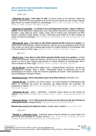 DES VISITES ET DES PARCOURS THEMATIQUES
          (avril –septembre 2011)

                  AVRIL 2011

          - Dimanche 10 avril : L’eau dans la ville. Le Carré romain et les thermes. Visitez les
          thermes, haut lieu de la vie quotidienne et de l’art de vivre romains sur site et dans l’espace
          gallo-romain du musée d’histoire et d’archéologie. RDV à 15h à la maison du Pilier rouge.
          Durée 2h. Tarifs : 6 euros. Tarif réduit : 4 euros

          - Dimanche 17 avril 2011 : La Sarthe et ses aménagements fluviaux : Spay et Fillé-sur-
          Sarthe. Circuit organisé en collaboration avec l’Association Patrimoine d’Asnières et Philippe
          Gondard : Spay (base de loisirs, rivière, canal, pont et écluse avec intervention de Mme
          Goubin, éclusière à Spay depuis 10 ans) ; Fillé (pont Louis Harel de la Noë, l’entrée du
          canal, le moulin et le barrage). RDV à 14h30 sur le parking de la base du Houssaye (le 2nd),
          à Spay.

          - Mercredi 26 avril : L’eau dans la ville (Visite spéciale famille suivie d’un goûter). Le
          Carré romain et les thermes. Visitez les thermes, haut lieu de la vie quotidienne et de l’art de
          vivre romain sur site et dans l’espace gallo-romain du musée d’histoire et d’archéologie. Rdv
          à 15h à la maison du Pilier rouge. Durée 2h. Tarifs : 10 euros. Tarif réduit : 8 euros.

                  MAI 2011

          - Mardi 2 mai : L’eau dans la ville (Visite spéciale famille suivie d’un goûter). Le Carré
          romain et les thermes. Visitez les thermes, haut lieu de la vie quotidienne et de l’art de vivre
          romain sur site et dans l’espace gallo-romain du musée d’histoire et d’archéologie. Rdv à
          15h à la maison du Pilier rouge. Durée 2h. Tarifs : 10 euros. Tarif réduit : 8 euros.

          - Du 7au 29 mai : animations PAH vallée du Loir – Aubigné-Racan (18-22 mai : semaine du
          développement durable). Date à définir : Randonnée nature et patrimoine par le site
          archéologique de Cherré / visite de l’ancienne papeterie de Cherré / visite spectacle sur le
          site archéologique d’Aubigné- Racan.

          - Dimanche 22 mai : Sortie naturaliste autour de la Prée d'Amont. De 9h30 à 12 h.

          - Samedi 28 mai : La Sarthe, d’un bord à l’autre : du moulin Renard à la Manufacture des
          tabacs, en évoquant les ponts, les tanneries, les bateaux-lavoirs, les enceintes, les
          empreintes du temps. RDV à 15 h à la maison du Pilier rouge. Durée : 2h. Tarifs : 6 euros.
          Tarif réduit : 4 euros.

          - Dimanche 29 mai : rando – patrimoine ; « histoires d’eaux autour du site archéo de
          Cherré ». Pays d’art et d’histoire de la Vallée du Loir – Capra – service Environnement du
          CG72.

          - Dimanche 29 mai : 10h30. Découverte de la faune et de la flore du site des Prairies du
          camp gallo-romain à Aubigné-Racan. Animation conduite par Nicolas Rochard.
                            -
          Ballade découverte de la Vallée du Vivier à Challes date à redéfinir– rdv sur site à 10h.

                  JUIN 2011

          - Samedi 3 – dimanche 4 juin : randonnée dans le Perche sarthois en canoë kayak à la
          découverte des paysages de l’Huisne (36 km). Tarif : 15 euros pour la location du canoë
          (chèque à l’ordre du Canoë Kayak Club de La Ferté-Bernard).



Contact presse :                                                                                              4
Lucie Desnos - 02 43 54 72 99 - 06 85 41 09 48 - lucie.desnos@sarthe.com
Mission de l'information et de la communication - Hôtel du Département - Place A. Briand - 72072 LE MANS cedex 9
 