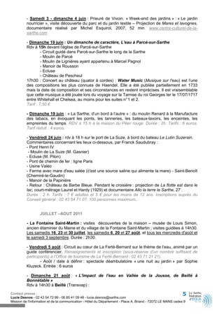 - Samedi 3 - dimanche 4 juin : Prieuré de Vivoin. « Week-end des jardins » : « Le jardin
          nourricier », visite découverte du parc et du jardin textile – Projection de Mares et lavognes,
          documentaire réalisé par Michel Esquirol, 2007, 52 min. www.centre-culturel-de-la-
          sarthe.com

          - Dimanche 19 juin : Un dimanche de caractère, L'eau à Parcé-sur-Sarthe
          Rdv à 15h devant l'église de Parcé-sur-Sarthe
                   - Circuit guidé dans Parcé-sur-Sarthe le long de la Sarthe
                   - Moulin de Parcé
                   - Moulin de Lignières ayant appartenu à Marcel Pagnol
                   - Manoir de Rousson
                   - Ecluse
                   - Château de Pescheul
          17h30 : Concert au château (quator à cordes) : Water Music (Musique sur l'eau) est l’une
          des compositions les plus connues de Haendel. Elle a été publiée partiellement en 1733
          mais la date de composition et ses circonstances en restent imprécises. Il est vraisemblable
          que cette musique a été jouée lors du voyage sur la Tamise du roi Georges Ier le 17/07/1717
          entre Whitehall et Chelsea, au moins pour les suites n° 1 et 2.
          Tarif : 7,50 €

          - Dimanche 19 juin : « La Sarthe, d’un bord à l’autre » : du moulin Renard à la Manufacture
          des tabacs, en évoquant les ponts, les tanneries, les bateaux-lavoirs, les enceintes, les
          empreintes du temps. RDV à 15 h à la maison du Pilier rouge. Durée : 2h. Tarifs : 6 euros.
          Tarif réduit : 4 euros.

          - Vendredi 24 juin : rdv à 18 h sur le port de La Suze, à bord du bateau Le Lutin Suzerain.
          Commentaires concernant les lieux ci-dessous, par Franck Saudubray :
          - Pont Henri IV
           - Moulin de La Suze (M. Gasnier)
          - Ecluse (M. Pilon)
          - Pont de chemin de fer : ligne Paris
          - Usine Valéo
          - Ferme avec mare d'eau salée (c'est une source saline qui alimente la mare) - Saint-Benoît
          (Chemiré-le-Gaudin)
          - Manoir de la Papinière
          - Retour : Château de Barbe Bleue. Pendant le croisière : projection de La flotte est dans le
          lac, court-métrage Laurel et Hardy (1929) et documentaire Allo la terre la Sarthe, 27’.
          Durée : 2 h. Tarifs : 7 € adultes et 5 € pour les moins de 12 ans. Inscriptions auprès du
          Conseil général : 02 43 54 71 07. 100 personnes maximum.


                  JUILLET –AOUT 2011

          - La Fontaine Saint-Martin : visites découvertes de la maison – musée de Louis Simon,
          ancien étaminier du Maine et du village de la Fontaine Saint-Martin ; visites guidées à 14h30.
          Les samedis 16, 23 et 30 juillet, les samedis 6, 20 et 27 août, et tous les mercredis d'août et
          le samedi 3 septembre. Durée : 2h30.

          - Vendredi 5 août : Circuit au cœur de La Ferté-Bernard sur le thème de l’eau, animé par un
          guide conférencier. Renseignements et inscription (sous-réserve d’un nombre suffisant de
          participants) à l’Office de tourisme de La Ferté-Bernard : 02 43 71 21 21).
                  - Août / date à définir : spectacle déambulatoire « une nuit au jardin » par Sophie
          Kluzeck. Entrée : 6 euros

          - Dimanche 21 août : « L'impact de l'eau en Vallée de la Jousse, de Beillé à
          Bonnétable »
          Rdv à 14h30 à Beillé (Transvap) :

Contact presse :                                                                                              5
Lucie Desnos - 02 43 54 72 99 - 06 85 41 09 48 - lucie.desnos@sarthe.com
Mission de l'information et de la communication - Hôtel du Département - Place A. Briand - 72072 LE MANS cedex 9
 