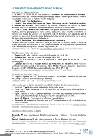 LE CALENDRIER DES PARTENAIRES AUTOUR DU THEME

          A Moulins’art – Fillé-sur-Sarthe:
          • 3 avril : Le Moulin de la Fée électricité / Semaine du développement durable /
          Animations autour de l’hydroélectricité (conférences, débats, ateliers pour enfants, visite de
          l’installation en lien avec la visite du moulin de Spay).
          • 14 et 15 mai : Fête du Nautisme
          • 19 Juin : Journée du Patrimoine de Pays « Patrimoine caché / Patrimoine insolite »
          et Journée des moulins : démonstration de mouture, fabrication de pain et de fouées
          autour du four à bois, projection de films sur la vie du moulin et sa restauration.
          • 15 et 16 Juillet : Fête de la Saint Victor, saint patron des meuniers. Démonstration de
          mouture, ateliers pédagogiques jeune public, spectacles pour enfants, animations au
          moment des repas du samedi soir, dimanche midi et dimanche soir, spectacle Son &
          Lumière les samedi et dimanche soirs, bal populaire les samedi et dimanche soirs, accueil
          d’artisans d’art sous les kiosques de la plaine.
          • 17 et 18 Septembre : Journées européennes du patrimoine
          Démonstration de mouture, exposition retraçant l’histoire du moulin, repas, à base de
          fouées, proposés autour du four à bois (boissons gérées par la guinguette à proximité du
          four) / Animations artistiques au centre d’art (Moulins’Art).
          Renseignements : 02 43 57 05 10 / moulinsart@cc-valdesarthe.fr /www.moulins-art.com

          A la Maison de l’eau – Le Mans :
          • Jusqu’à la fin juin : visite les mercredi et dimanche de 14h à 18h.
          • Juillet et août : tous les jours sauf le lundi de 14h à 18h
          Tarifs : 2,50 € le mercredi / 1,50 € le dimanche / Gratuit pour les moins de 12 ans
          accompagnés
          • Location de canoë à la Maison de l’eau de mi-février à mi-novembre. Hors vacances
          scolaires : mercredi, samedi et dimanche de 10h à 18h30 / Vacances scolaires : du mardi au
          dimanche, de 10h à 18h30. Réservation obligatoire au 02 43 47 47 49.
          La Maison de l’eau est accessible en tramway et bus (ligne 12) arrêt Espal.

          Au Moulin de Blaireau – Piacé :
          • 12 juin – 2 juillet 2011 : « La quinzaine radieuse, Le Corbusier - Bézard ». Architecture,
          Art, Design. Moulin de Blaireau et village de Piacé.
          Renseignements : 02 43 33 47 97 / www. piaceleradieux.com.

          La Fédération de la Sarthe pour la Pêche et la Protection du Milieu aquatique :
          • Vendredi 1er avril : Ouverture de la pêche de l’anguille jaune.
          • Dimanche 1er mai : Ouverture de la pêche du brochet, du sandre et de la pêche de la
              carpe de nuit.
          • 5 juin : Fête de la pêche. Cette fête permet à l’ensemble de personnes qui le désirent de
              pêcher gratuitement le temps d’une journée sur les sites prévus à cet effet.
          • Mercredi 31 août : Fermeture de la pêche de l’anguille jaune.
          • Dimanche 18 septembre : Fermeture de la 1ère catégorie et de la pêche de la truite sur
              tout cours d’eau.
          Renseignements : Fédération de la Pêche en Sarthe – 02 43 85 66 01 / fdppma72@club-
          internet.fr / www.federation-peche-sarthe.com

          Comité départemental de la pêche

          Dimanche 1er mai : championnat départemental Jeunes – vétérans – Femmes. Brette-les-
          Pins
          Samedi 18 et dimanche 19 juin : championnat de la Sarthe. Moulinet. Le Lude.
          Pour tout savoir du calendrier 2011 des compétitions organisées dans le département.
          Renseignements : Comité départemental de la Pêche 72. cd72@cegetel.net / www.cd72.fr


Contact presse :                                                                                              7
Lucie Desnos - 02 43 54 72 99 - 06 85 41 09 48 - lucie.desnos@sarthe.com
Mission de l'information et de la communication - Hôtel du Département - Place A. Briand - 72072 LE MANS cedex 9
 