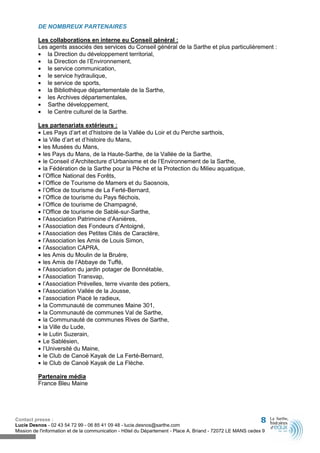DE NOMBREUX PARTENAIRES

          Les collaborations en interne eu Conseil général :
          Les agents associés des services du Conseil général de la Sarthe et plus particulièrement :
          • la Direction du développement territorial,
          • la Direction de l’Environnement,
          • le service communication,
          • le service hydraulique,
          • le service de sports,
          • la Bibliothèque départementale de la Sarthe,
          • les Archives départementales,
          • Sarthe développement,
          • le Centre culturel de la Sarthe.

          Les partenariats extérieurs :
          • Les Pays d’art et d’histoire de la Vallée du Loir et du Perche sarthois,
          • la Ville d’art et d’histoire du Mans,
          • les Musées du Mans,
          • les Pays du Mans, de la Haute-Sarthe, de la Vallée de la Sarthe,
          • le Conseil d’Architecture d’Urbanisme et de l’Environnement de la Sarthe,
          • la Fédération de la Sarthe pour la Pêche et la Protection du Milieu aquatique,
          • l’Office National des Forêts,
          • l’Office de Tourisme de Mamers et du Saosnois,
          • l’Office de tourisme de La Ferté-Bernard,
          • l’Office de tourisme du Pays fléchois,
          • l’Office de tourisme de Champagné,
          • l’Office de tourisme de Sablé-sur-Sarthe,
          • l’Association Patrimoine d’Asnières,
          • l’Association des Fondeurs d’Antoigné,
          • l’Association des Petites Cités de Caractère,
          • l’Association les Amis de Louis Simon,
          • l’Association CAPRA,
          • les Amis du Moulin de la Bruère,
          • les Amis de l’Abbaye de Tuffé,
          • l’Association du jardin potager de Bonnétable,
          • l’Association Transvap,
          • l’Association Prévelles, terre vivante des potiers,
          • l’Association Vallée de la Jousse,
          • l’association Piacé le radieux,
          • la Communauté de communes Maine 301,
          • la Communauté de communes Val de Sarthe,
          • la Communauté de communes Rives de Sarthe,
          • la Ville du Lude,
          • le Lutin Suzerain,
          • Le Sablésien,
          • l’Université du Maine,
          • le Club de Canoë Kayak de La Ferté-Bernard,
          • le Club de Canoë Kayak de La Flèche.

          Partenaire média
          France Bleu Maine




Contact presse :                                                                                              8
Lucie Desnos - 02 43 54 72 99 - 06 85 41 09 48 - lucie.desnos@sarthe.com
Mission de l'information et de la communication - Hôtel du Département - Place A. Briand - 72072 LE MANS cedex 9
 