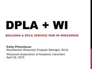 DPLA + WI
BUILDING A DPLA SERVICE HUB IN WISCONSIN
Emily Pfotenhauer
Recollection Wisconsin Program Manager, WiLS
Wisconsin Association of Academic Librarians
April 22, 2015
 