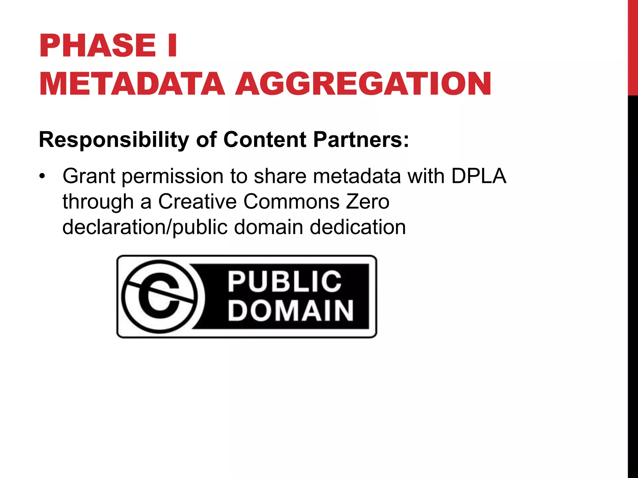 PHASE I
METADATA AGGREGATION
Responsibility of Content Partners:
• Grant permission to share metadata with DPLA
through a Creative Commons Zero
declaration/public domain dedication
 