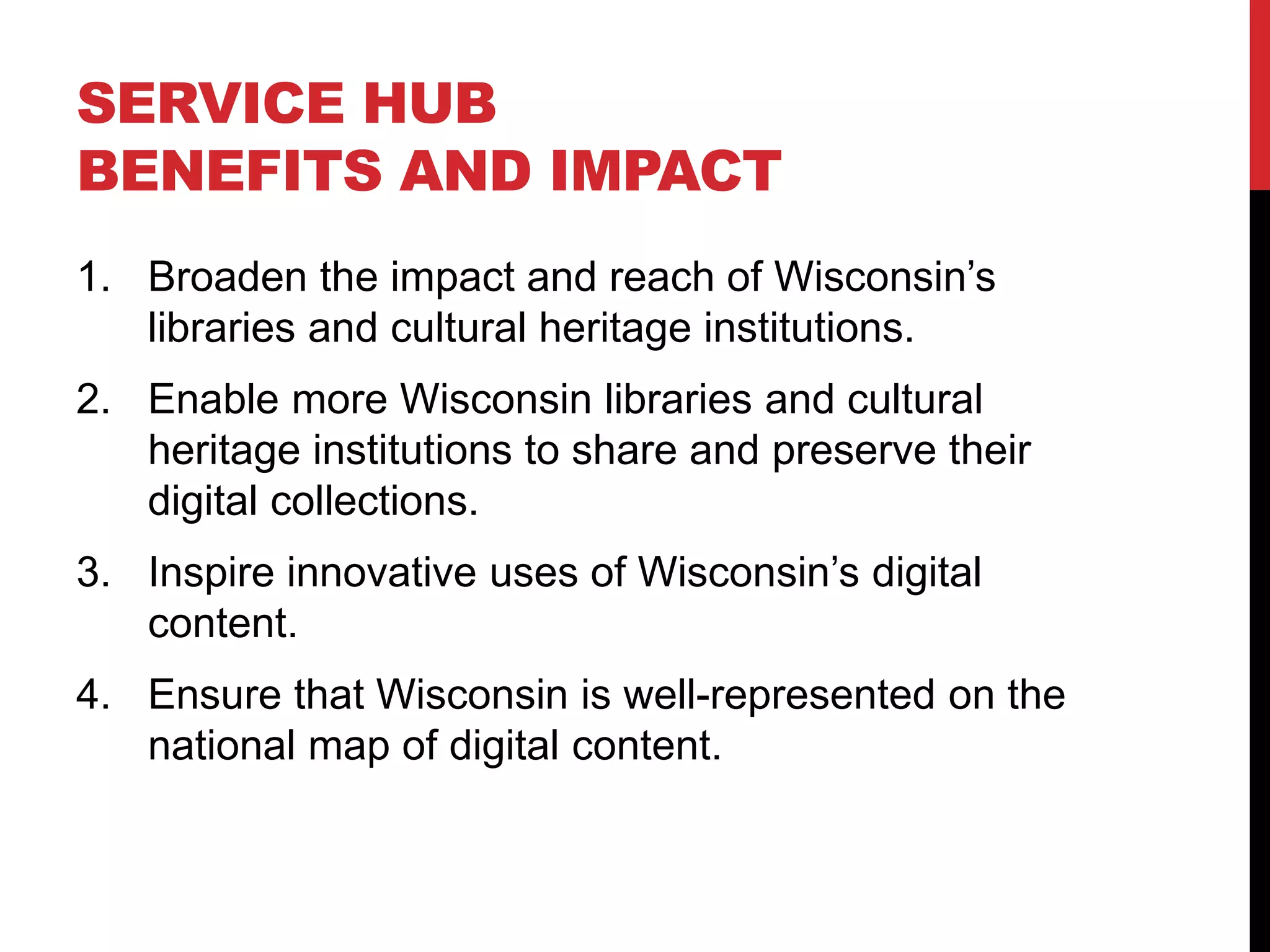 SERVICE HUB
BENEFITS AND IMPACT
1. Broaden the impact and reach of Wisconsin’s
libraries and cultural heritage institutions.
2. Enable more Wisconsin libraries and cultural
heritage institutions to share and preserve their
digital collections.
3. Inspire innovative uses of Wisconsin’s digital
content.
4. Ensure that Wisconsin is well-represented on the
national map of digital content.
 