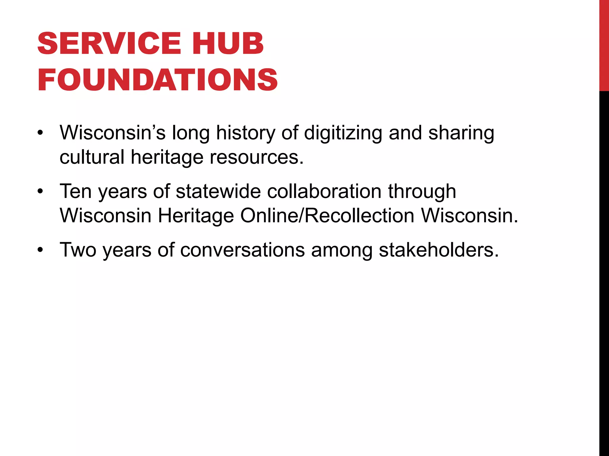SERVICE HUB
FOUNDATIONS
• Wisconsin’s long history of digitizing and sharing
cultural heritage resources.
• Ten years of statewide collaboration through
Wisconsin Heritage Online/Recollection Wisconsin.
• Two years of conversations among stakeholders.
 