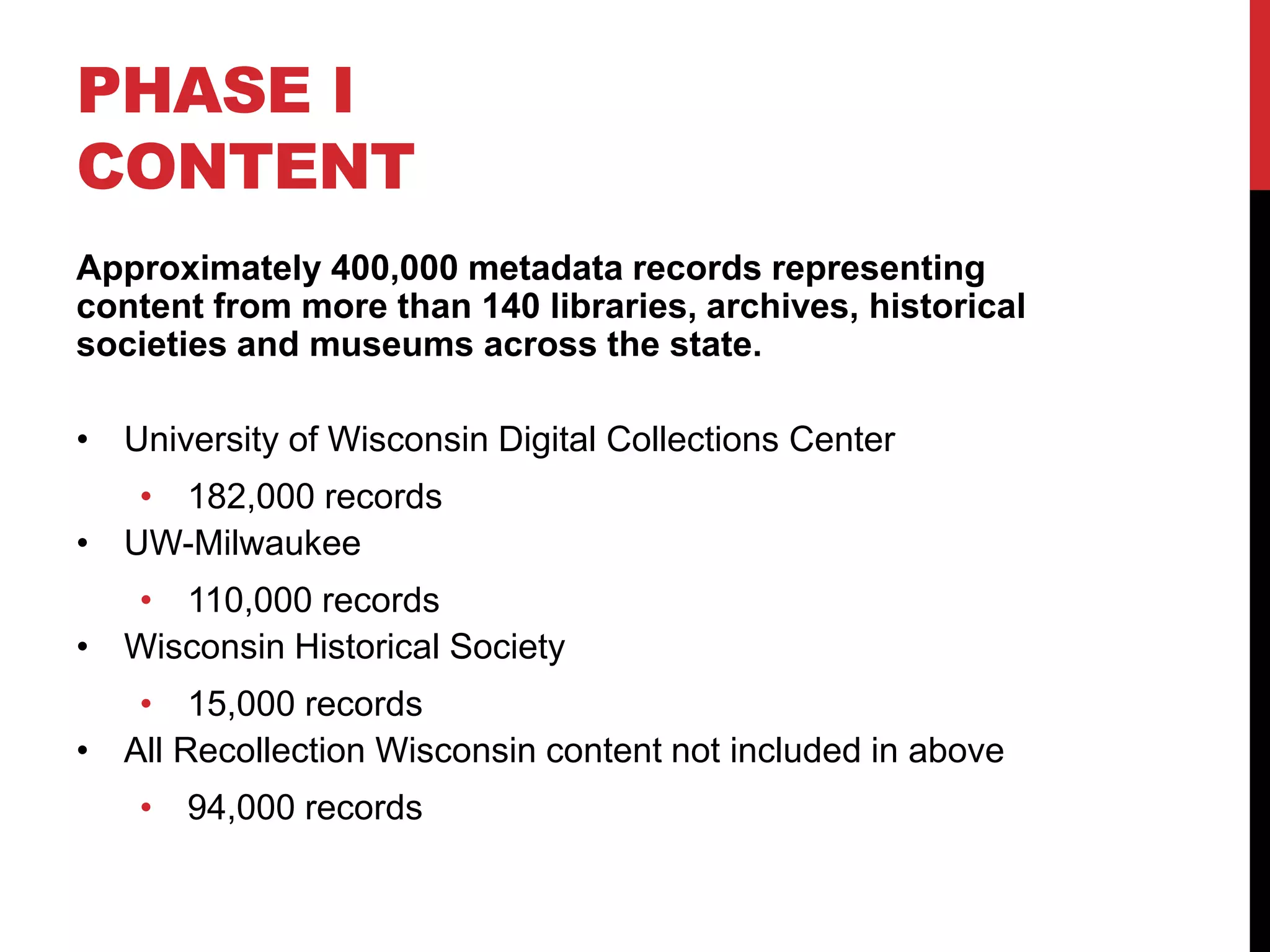 PHASE I
CONTENT
Approximately 400,000 metadata records representing
content from more than 140 libraries, archives, historical
societies and museums across the state.
• University of Wisconsin Digital Collections Center
• 182,000 records
• UW-Milwaukee
• 110,000 records
• Wisconsin Historical Society
• 15,000 records
• All Recollection Wisconsin content not included in above
• 94,000 records
 