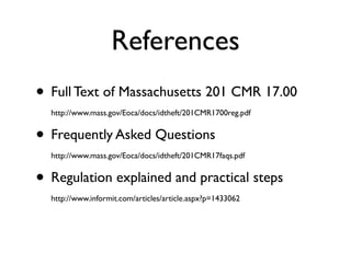 References
• Full Text of Massachusetts 201 CMR 17.00
  http://www.mass.gov/Eoca/docs/idtheft/201CMR1700reg.pdf


• Frequently Asked Questions
  http://www.mass.gov/Eoca/docs/idtheft/201CMR17faqs.pdf


• Regulation explained and practical steps
  http://www.informit.com/articles/article.aspx?p=1433062
 