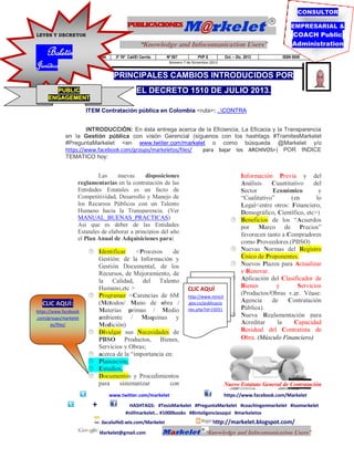 CONSULTOR

PUBLICACIONES
LEYES Y DECRETOS

“Knowledge and Infocomunication Users”

Boletín

Jurídico

M@rkelet

Publicaciones Markelet

3º 76º Cali/El Cerrito

Nº 007

PVP $

Oct. – Dic. 2013

EMPRESARIAL &

COACH Public
Administration
ISSN 0000

Número 7 de Diciembre 2013

PRINCIPALES CAMBIOS INTRODUCIDOS POR
EL DECRETO 1510 DE JULIO 2013.

PUBLIC
ENGAGEMENT

ITEM Contratación pública en Colombia <ruta>: ..CONTRA
INTRODUCCIÓN: En ésta entrega acerca de la Eficiencia, La Eficacia y la Transparencia
en la Gestión pública con visión Gerencial (síguenos con los hashtags #TramitesMarkelet
#PreguntaMarkelet <en www.twiiter.com/markelet o como búsqueda @Markelet y/o
https://www.facebook.com/groups/markeletos/files/
para bajar los ARCHIVOS>) POR INDICE
TEMATICO hoy:

Las
nuevas
disposiciones
reglamentarias en la contratación de las
Entidades Estatales es un facto de
Competitividad, Desarrollo y Manejo de
los Recursos Públicos con un Talento
Humano hacia la Transparencia. (Ver
MANUAL_BUENAS_PRACTICAS)
Así que es deber de las Entidades
Estatales de elaborar a principios del año
el Plan Anual de Adquisiciones para:

CLIC AQUÍ:
https://www.facebook
.com/groups/markelet
os/files/

 Identificar
<Procesos
de
Gestión: de la Información y
Gestión Documental, de los
Recursos, de Mejoramiento, de
la Calidad, del Talento
Humano,etc >
 Programar <Carencias de 6M
(Métodos/ Mano de obra /
Materias primas / Medio
ambiente / Maquinas y
Medición)
 Divulgar sus Necesidades de
PBSO Productos, Bienes,
Servicios y Obras;
 acerca de la “importancia en:
 Planeación,
 Estudios,
 Documentos y Procedimientos
para
sistematizar
con






CLIC AQUÍ
http://www.mincit
.gov.co/publicacio
nes.php?id=15031

www.twitter.com/markelet

+



Información Previa y del
Análisis
Cuantitativo
del
Sector
Económico
y
“Cualitativo”
(en
lo
Legal<entre otros: Financiero,
Demográfico, Científico, etc>)
Beneficios de los “Acuerdos
por Marco de Precios”
favorecen tanto a Compradores
como Proveedores.(PBSO)
Nuevas Normas del Registro
Único de Proponentes.
Nuevos Plazos para Actualizar
y Renovar.
Aplicación del Clasificador de
Bienes
y
Servicios
(Productos/Obras v.gr. Véase:
Agencia
de
Contratación
Pública).
Nueva Reglamentación para
Acreditar
la
Capacidad
Residual del Contratista de
Obra. (Músculo Financiero)

Nuevo Estatuto General de Contratación
https://www.facebook.com/Markelet

HASHTAGS: #TesisMarkelet #PreguntaMarkelet #coachingenmarkelet #isomarkelet
#niifmarkelet… #1000books #8inteligenciasaqui #markeletos
dacaluife0.wix.com/Markelet
Markelet@gmail.com

Markelet

http://markelet.blogspot.com/
“Knowledge and Infocomunication Users”

 