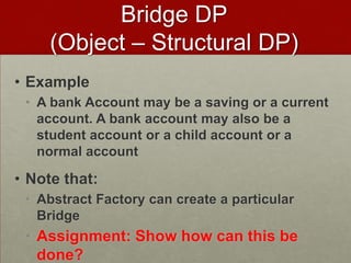• Example
• A bank Account may be a saving or a current
account. A bank account may also be a
student account or a child account or a
normal account
• Note that:
• Abstract Factory can create a particular
Bridge
• Assignment: Show how can this be
done?
Bridge DP
(Object – Structural DP)
 