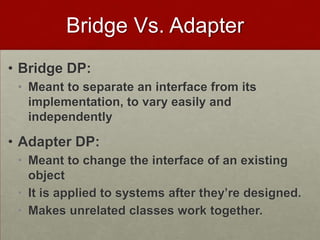 Bridge Vs. Adapter
• Bridge DP:
• Meant to separate an interface from its
implementation, to vary easily and
independently
• Adapter DP:
• Meant to change the interface of an existing
object
• It is applied to systems after they’re designed.
• Makes unrelated classes work together.
 