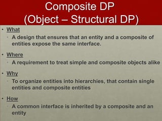 Composite DP
(Object – Structural DP)
• What
• A design that ensures that an entity and a composite of
entities expose the same interface.
• Where
• A requirement to treat simple and composite objects alike
• Why
• To organize entities into hierarchies, that contain single
entities and composite entities
• How
• A common interface is inherited by a composite and an
entity
 
