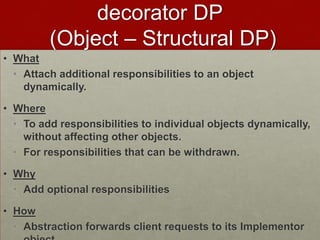 decorator DP
(Object – Structural DP)
• What
• Attach additional responsibilities to an object
dynamically.
• Where
• To add responsibilities to individual objects dynamically,
without affecting other objects.
• For responsibilities that can be withdrawn.
• Why
• Add optional responsibilities
• How
• Abstraction forwards client requests to its Implementor
 