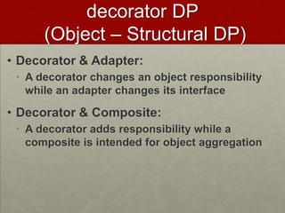 • Decorator & Adapter:
• A decorator changes an object responsibility
while an adapter changes its interface
• Decorator & Composite:
• A decorator adds responsibility while a
composite is intended for object aggregation
decorator DP
(Object – Structural DP)
 