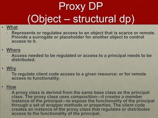 Proxy DP
(Object – structural dp)
• What
• Represents or regulates access to an object that is scarce or remote.
Provide a surrogate or placeholder for another object to control
access to it.
• Where
• Access needed to be regulated or access to a principal needs to be
distributed.
• Why
• To regulate client code access to a given resource; or for remote
access to functionality.
• How
• A proxy class is derived from the same base class as the principal
class. The proxy class uses composition—it creates a member
instance of the principal—to expose the functionality of the principal
through a set of wrapper methods or properties. The client code
creates an instance of the proxy class that regulates or distributes
access to the functionality of the principal.
 